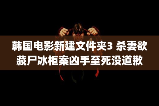 韩国电影新建文件夹3 杀妻欲藏尸冰柜案凶手至死没道歉