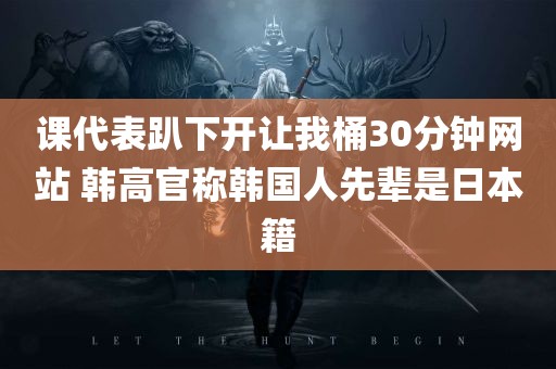 课代表趴下开让我桶30分钟网站 韩高官称韩国人先辈是日本籍