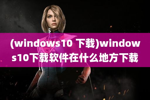 (windows10 下载)windows10下载软件在什么地方下载