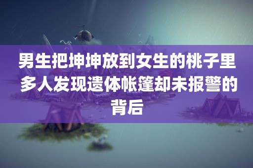 男生把坤坤放到女生的桃子里 多人发现遗体帐篷却未报警的背后