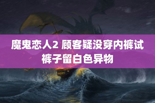 魔鬼恋人2 顾客疑没穿内裤试裤子留白色异物