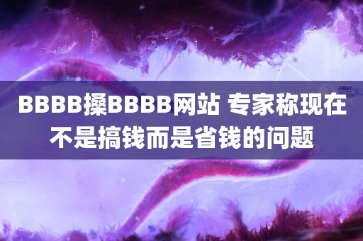 BBBB搡BBBB网站 专家称现在不是搞钱而是省钱的问题