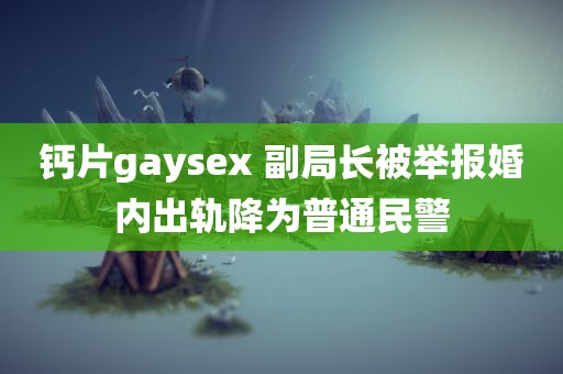 钙片gaysex 副局长被举报婚内出轨降为普通民警