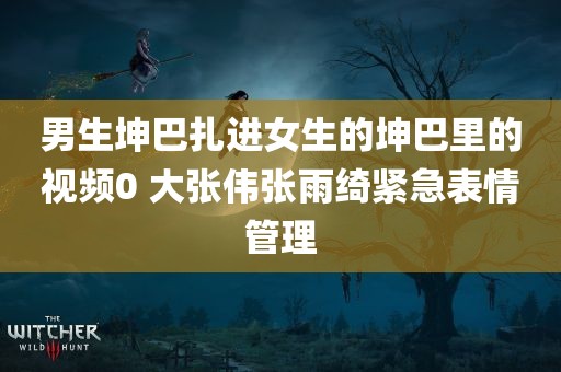 男生坤巴扎进女生的坤巴里的视频0 大张伟张雨绮紧急表情管理