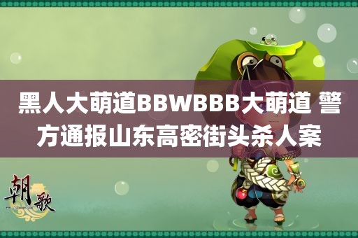 黑人大萌道BBWBBB大萌道 警方通报山东高密街头杀人案