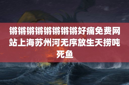 锵锵锵锵锵锵锵锵好痛免费网站上海苏州河无序放生天捞吨死鱼