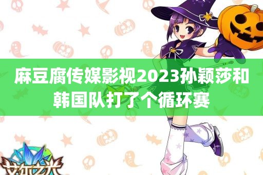 麻豆腐传媒影视2023孙颖莎和韩国队打了个循环赛