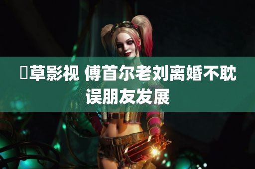 嫰草影视 傅首尔老刘离婚不耽误朋友发展