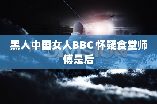 黑人中国女人BBC 怀疑食堂师傅是后