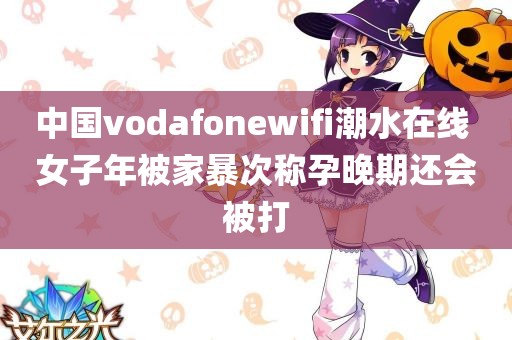 中国vodafonewifi潮水在线 女子年被家暴次称孕晚期还会被打