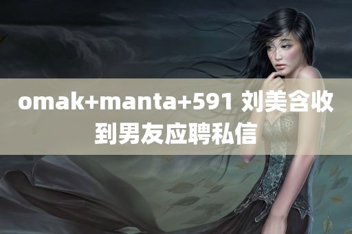 omak+manta+591 刘美含收到男友应聘私信