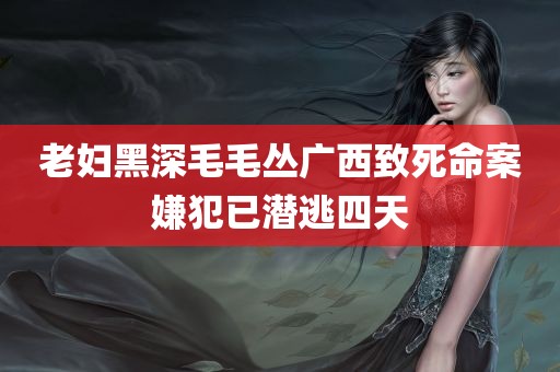 老妇黑深毛毛丛广西致死命案嫌犯已潜逃四天