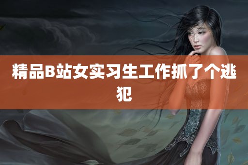 精品B站女实习生工作抓了个逃犯