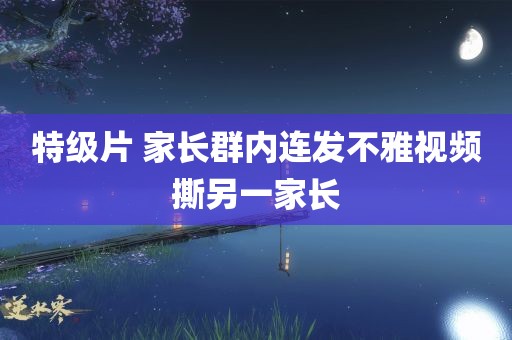 特级片 家长群内连发不雅视频撕另一家长