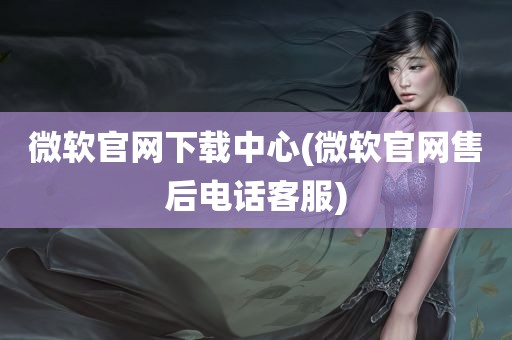 微软官网下载中心(微软官网售后电话客服)