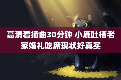 高清看插曲30分钟 小鹿吐槽老家婚礼吃席现状好真实