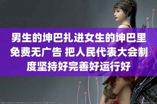 男生的坤巴扎进女生的坤巴里免费无广告 把人民代表大会制度坚持好完善好运行好