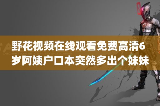 野花视频在线观看免费高清6 岁阿姨户口本突然多出个妹妹