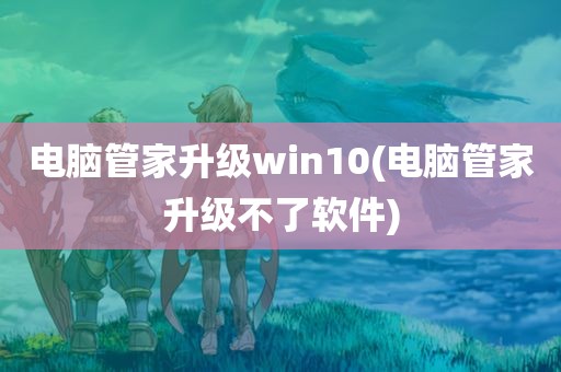 电脑管家升级win10(电脑管家升级不了软件)