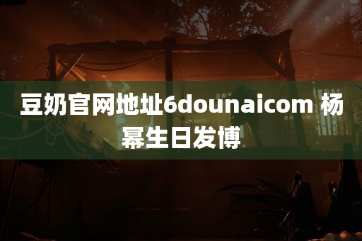 豆奶官网地址6dounaicom 杨幂生日发博