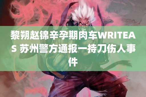 黎朔赵锦辛孕期肉车WRITEAS 苏州警方通报一持刀伤人事件