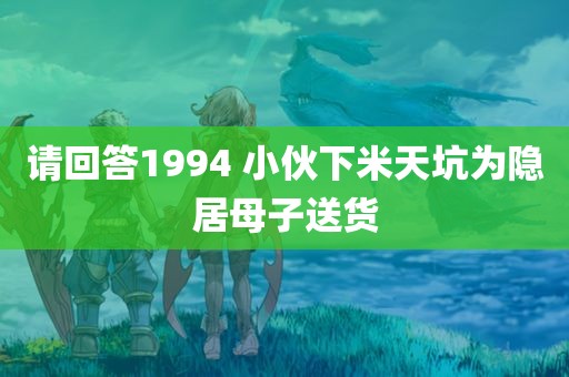 请回答1994 小伙下米天坑为隐居母子送货