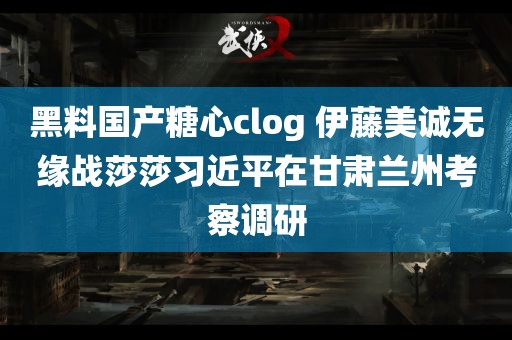 黑料国产糖心clog 伊藤美诚无缘战莎莎习近平在甘肃兰州考察调研