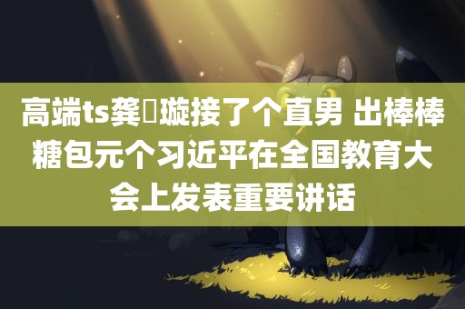 高端ts龚璟璇接了个直男 出棒棒糖包元个习近平在全国教育大会上发表重要讲话