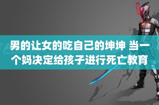 男的让女的吃自己的坤坤 当一个妈决定给孩子进行死亡教育