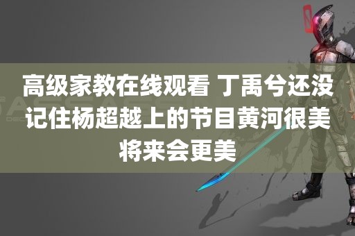 高级家教在线观看 丁禹兮还没记住杨超越上的节目黄河很美将来会更美