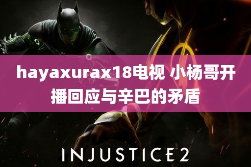 hayaxurax18电视 小杨哥开播回应与辛巴的矛盾