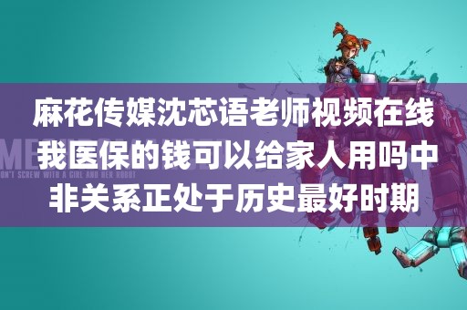 麻花传媒沈芯语老师视频在线 我医保的钱可以给家人用吗中非关系正处于历史最好时期