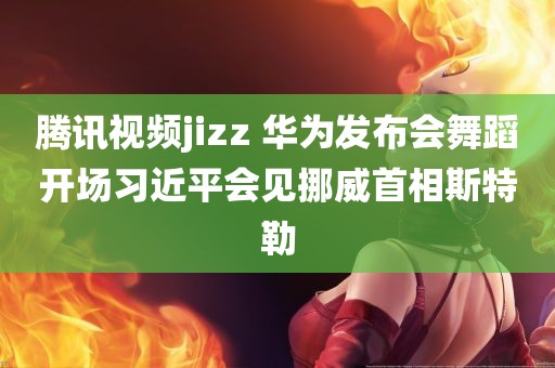 腾讯视频jizz 华为发布会舞蹈开场习近平会见挪威首相斯特勒