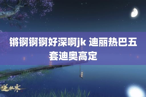 锵锕锕锕好深啊jk 迪丽热巴五套迪奥高定