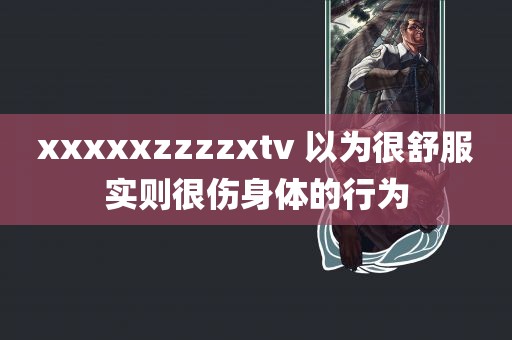 xxxxxzzzzxtv 以为很舒服实则很伤身体的行为