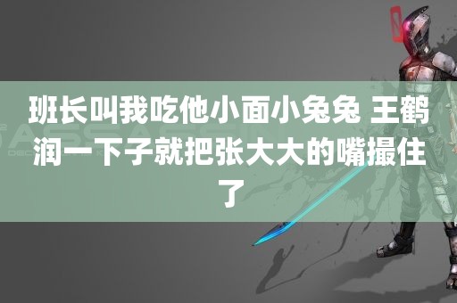 班长叫我吃他小面小兔兔 王鹤润一下子就把张大大的嘴撮住了