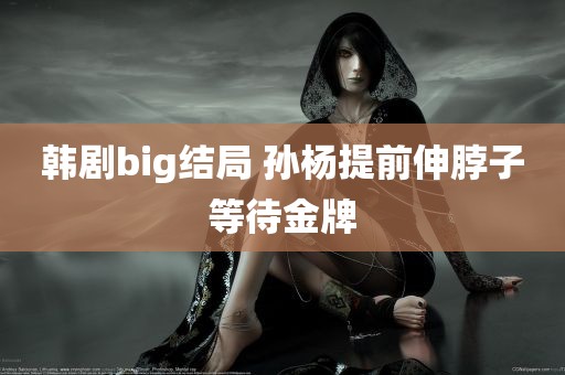 韩剧big结局 孙杨提前伸脖子等待金牌