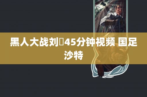 黑人大战刘玥45分钟视频 国足沙特