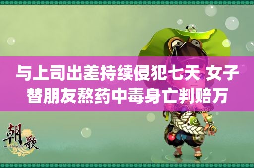 与上司出差持续侵犯七天 女子替朋友熬药中毒身亡判赔万