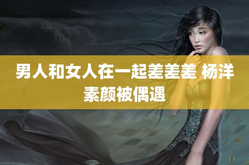 男人和女人在一起差差差 杨洋素颜被偶遇