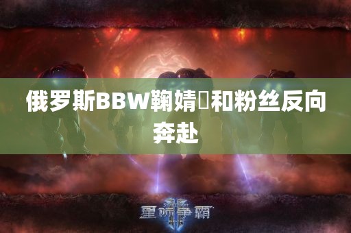 俄罗斯BBW鞠婧祎和粉丝反向奔赴