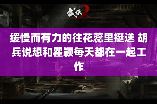 缓慢而有力的往花蕊里挺送 胡兵说想和瞿颖每天都在一起工作