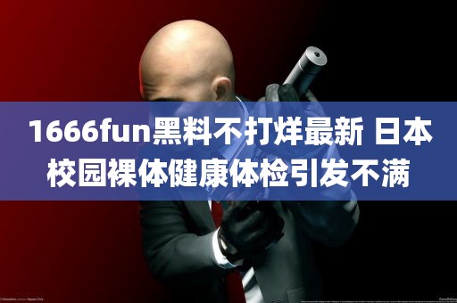 1666fun黑料不打烊最新 日本校园裸体健康体检引发不满