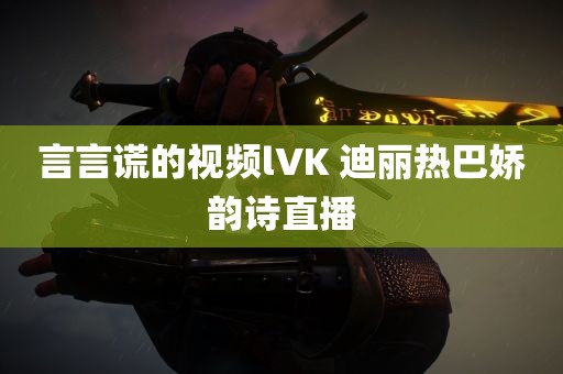 言言谎的视频l∨K 迪丽热巴娇韵诗直播