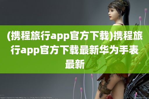 (携程旅行app官方下载)携程旅行app官方下载最新华为手表最新