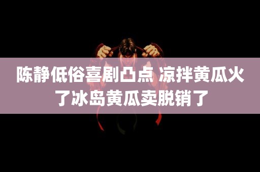 陈静低俗喜剧凸点 凉拌黄瓜火了冰岛黄瓜卖脱销了