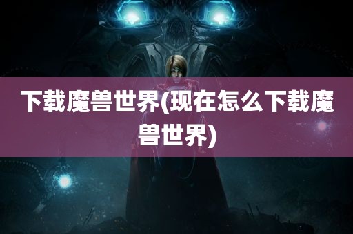 下载魔兽世界(现在怎么下载魔兽世界)