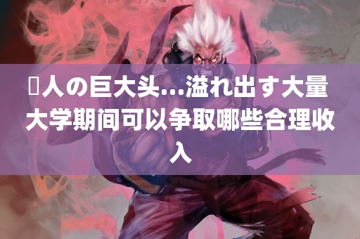 黒人の巨大头…溢れ出す大量 大学期间可以争取哪些合理收入