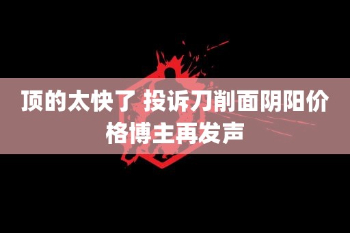 顶的太快了 投诉刀削面阴阳价格博主再发声