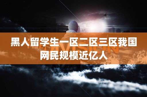 黑人留学生一区二区三区我国网民规模近亿人